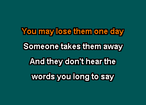 You may lose them one day

Someone takes them away
And they don't hear the

words you long to say