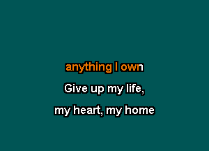 anything I own

Give up my life,

my heart, my home