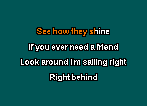 See how they shine

lfyou ever need a friend

Look around I'm sailing right
Right behind