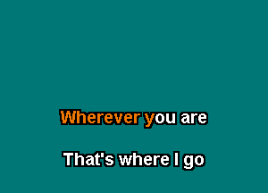Wherever you are

That's where I go