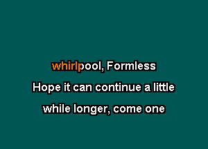 whirlpool, Formless

Hope it can continue a little

while longer, come one