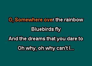 0, Somewhere over the rainbow
Bluebirds fly

And the dreams that you dare to

Oh why, oh why can't I...