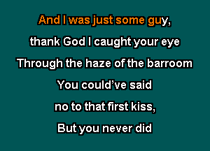 And I wasjust some guy,

thank God I caught your eye

Through the haze ofthe barroom
You could've said
no to that first kiss,

But you never did