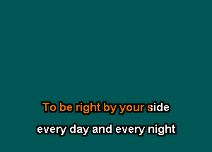 To be right by your side

every day and every night