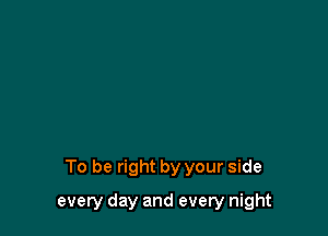 To be right by your side

every day and every night
