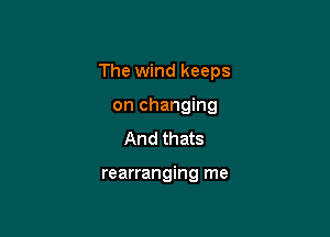 The wind keeps

on changing
And thats

rearranging me