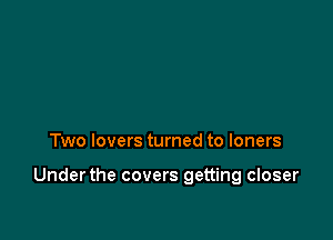 Two lovers turned to loners

Underthe covers getting closer