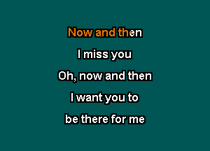 Now and then
I miss you

Oh, now and then

I want you to

be there for me