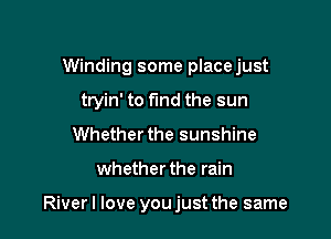 Winding some placejust

tryin' to find the sun
Whether the sunshine
whether the rain

Riverl love youjust the same