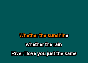 Whether the sunshine

whether the rain

Riverl love youjust the same