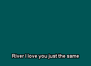 River I love you just the same