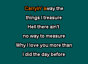 Carryin' away the
things ltreasure

Hell there ain't

no way to measure

Whyl love you more than
ldid the day before