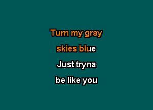 Turn my gray

skies blue
Just tryna
be like you