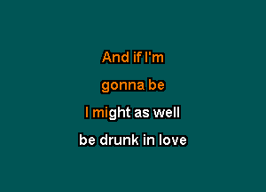 And if I'm

gonna be

I might as well

be drunk in love