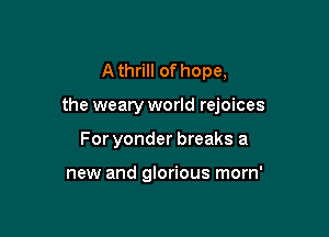 A thrill of hope,

the weary world rejoices

For yonder breaks a

new and glorious morn'