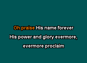 0h praise His name forever

His power and glory evermore,

evermore proclaim
