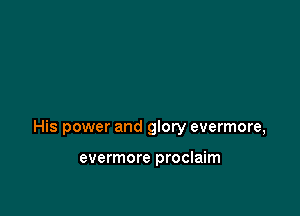 His power and glory evermore,

evermore proclaim