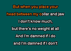 But when you place your
head between my collar and jaw
I don't know much,
but there's no weight at all
And I'm damned ifl do

and I'm damned ifl don't