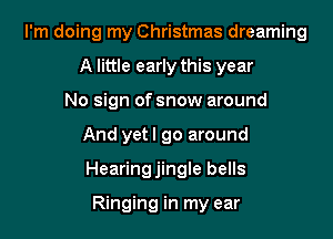I'm doing my Christmas dreaming

A little early this year
No sign of snow around
And yetl go around
Hearingjingle bells

Ringing in my ear