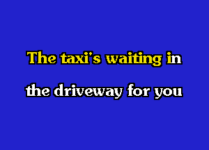 The taxi's waiting in

the driveway for you