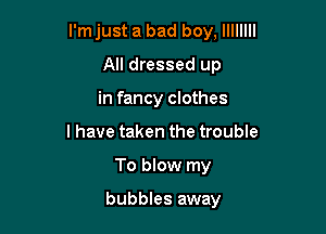 I'm just a bad boy, llllllll

All dressed up
in fancy clothes
I have taken the trouble
To blow my

bubbles away