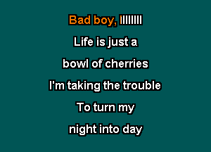 Bad boy, llllllll
Life is just a

bowl of cherries

I'm taking the trouble

To turn my

night into day