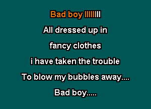 Bad boy llIIIlII
All dressed up in
fancy clothes

i have taken the trouble

To blow my bubbles away....
Bad boy .....