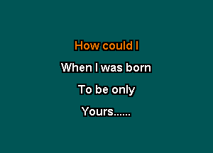 How could I

When lwas born

To be only

Yours ......
