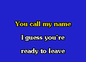 You call my name

I guess you're

ready to leave