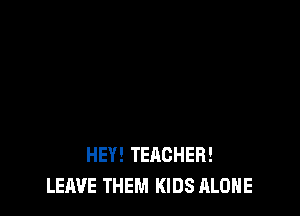HEY! TEACHER!
LEAVE THEM KIDS ALONE