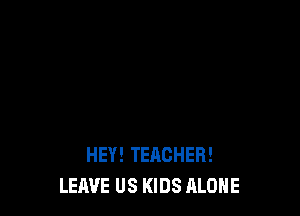 HEY! TEACHER!
LEAVE US KIDS ALONE