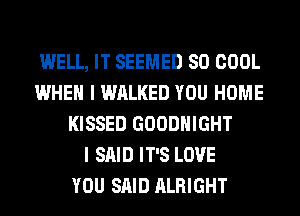 WELL, IT SEEMED SO COOL
WHEN I WALKED YOU HOME
KISSED GOODHIGHT
I SAID IT'S LOVE
YOU SAID ALRIGHT