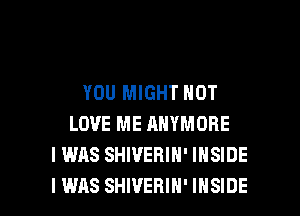 YOU MIGHT NOT
LOVE ME ANYMORE
I WAS SHWEBIN' INSIDE

I WAS SHIVEHIH' INSIDE l