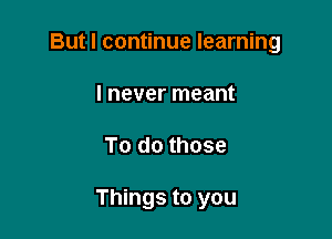 But I continue learning

I never meant
To do those

Things to you