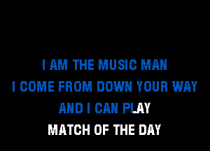 I AM THE MUSIC MAN
I COME FROM DOWN YOUR WAY
AND I CAN PLAY
MATCH OF THE DAY