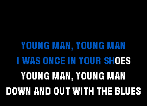 YOUNG MAN, YOUNG MAN
I WAS ONCE IN YOUR SHOES
YOUNG MAN, YOUNG MAN
DOWN AND OUT WITH THE BLUES