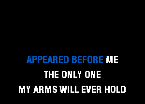 APPEARED BEFORE ME
THE ONLY ONE
MY ARMS WILL EVER HOLD