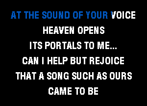AT THE SOUND OF YOUR VOICE
HEAVEN OPENS
ITS PORTALS TO ME...
CAN I HELP BUT REJOICE
THAT A SONG SUCH AS OURS
CAME TO BE