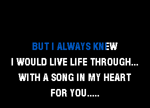 BUT I ALWAYS KNEW
I WOULD LIVE LIFE THROUGH...
WITH A SONG IN MY HEART
FOR YOU .....