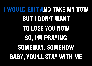 I WOULD EXIT AND TAKE MY VOW
BUT I DON'T WANT
TO LOSE YOU NOW
80, I'M PRAYIHG
SOMEWAY, SOMEHOW
BABY, YOU'LL STAY WITH ME