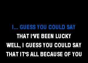 I... GUESS YOU COULD SAY
THAT I'VE BEEN LUCKY
WELL, I GUESS YOU COULD SAY
THAT IT'S ALL BECAUSE OF YOU