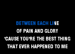 BETWEEN EACH LINE
OF PAIN AND GLORY
'CAUSE YOU'RE THE BEST THING
THAT EVER HAPPENED TO ME