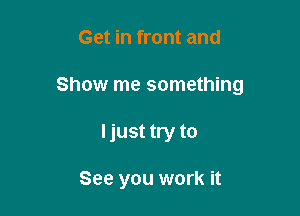 Get in front and
Show me something

Ijust try to

See you work it