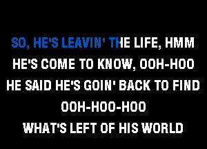 SO, HE'S LEAVIH' THE LIFE, HMM
HE'S COME TO KNOW, OOH-HOO
HE SAID HE'S GOIH' BACK TO FIND
OOH-HOO-HOO
WHAT'S LEFT OF HIS WORLD