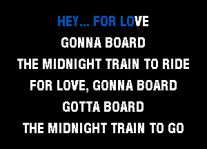 HEY... FOR LOVE
GONNA BOARD
THE MIDNIGHT TRAIN TO RIDE
FOR LOVE, GONNA BOARD
GOTTA BOARD
THE MIDNIGHT TRAIN TO GO
