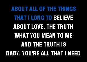 ABOUT ALL OF THE THINGS
THAT I LONG TO BELIEVE
ABOUT LOVE, THE TRUTH
WHAT YOU MEAN TO ME

AND THE TRUTH IS
BABY, YOU'RE ALL THAT I NEED