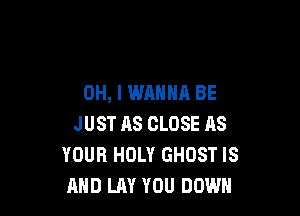 OH, I WANNA BE

JUST AS CLOSE AS
YOUR HOLY GHOST IS
AND LAY YOU DOWN