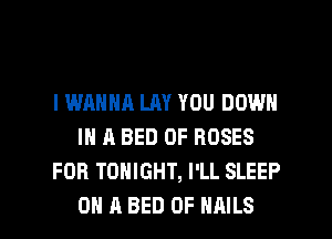 I WANNA LAY YOU DOWN
IN A BED 0F ROSES
FOB TONIGHT, I'LL SLEEP

ON A BED 0F NAILS l