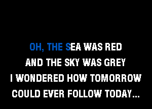 0H, THE SEA WAS BED
AND THE SKY WAS GREY
I WONDERED HOW TOMORROW
COULD EVER FOLLOW TODAY...