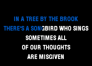 IN A TREE BY THE BROOK
THERE'S A SOHGBIRD WHO SINGS
SOMETIMES ALL
OF OUR THOUGHTS
ARE MISGIVEH